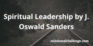 Spiritual Leadership by J. Oswald Sanders | missionalchallenge.com